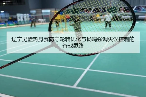 辽宁男篮热身赛防守轮转优化与杨鸣强调失误控制的备战思路