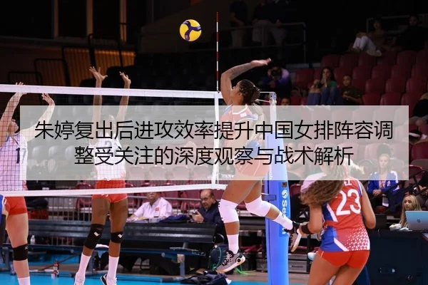 朱婷复出后进攻效率提升中国女排阵容调整受关注的深度观察与战术解析