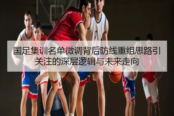 国足集训名单微调背后防线重组思路引关注的深层逻辑与未来走向
