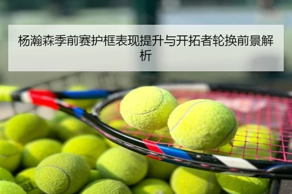 杨瀚森季前赛护框表现提升与开拓者轮换前景解析